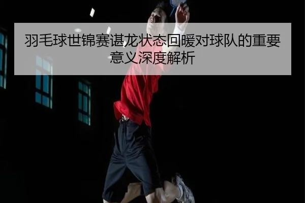 羽毛球世锦赛谌龙状态回暖对球队的重要意义深度解析